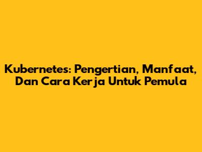 Kubernetes: Pengertian, Manfaat, Dan Cara Kerja Untuk Pemula