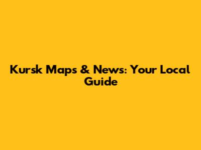 Kursk Maps & News: Your Local Guide