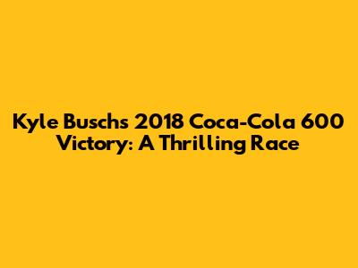 Kyle Busch's 2018 Coca-Cola 600 Victory: A Thrilling Race