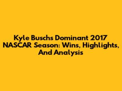 Kyle Busch's Dominant 2017 NASCAR Season: Wins, Highlights, And Analysis