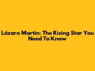 Lázaro Martin: The Rising Star You Need To Know