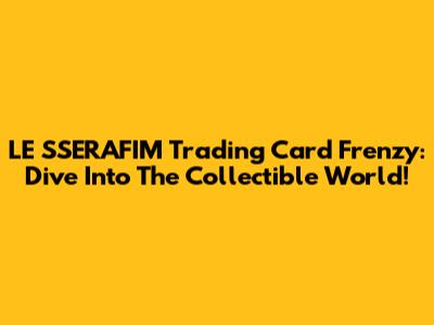 LE SSERAFIM Trading Card Frenzy: Dive Into The Collectible World!