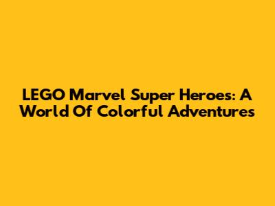 LEGO Marvel Super Heroes: A World Of Colorful Adventures