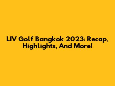LIV Golf Bangkok 2023: Recap, Highlights, And More!
