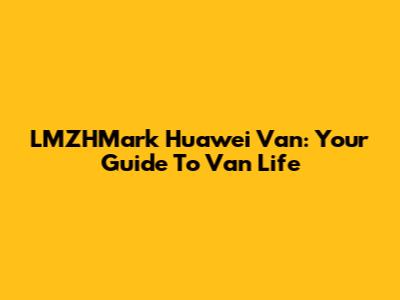 LMZHMark Huawei Van: Your Guide To Van Life