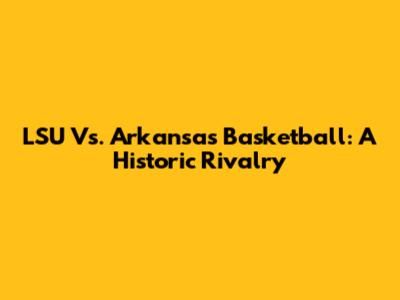 LSU Vs. Arkansas Basketball: A Historic Rivalry