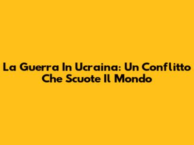 La Guerra In Ucraina: Un Conflitto Che Scuote Il Mondo