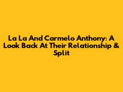 La La And Carmelo Anthony: A Look Back At Their Relationship & Split