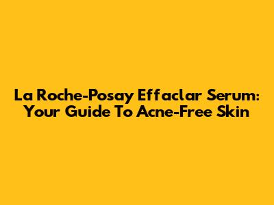 La Roche-Posay Effaclar Serum: Your Guide To Acne-Free Skin