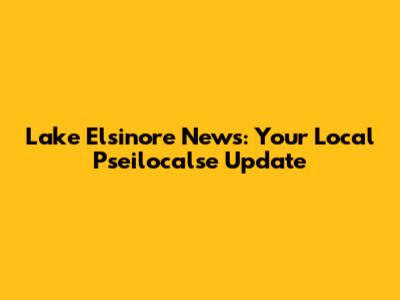 Lake Elsinore News: Your Local Pseilocalse Update