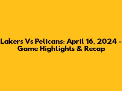 Lakers Vs Pelicans: April 16, 2024 - Game Highlights & Recap