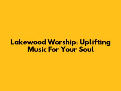 Lakewood Worship: Uplifting Music For Your Soul