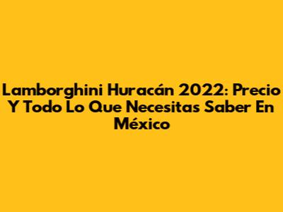 Lamborghini Huracán 2022: Precio Y Todo Lo Que Necesitas Saber En México