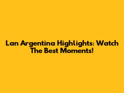 Lan Argentina Highlights: Watch The Best Moments!