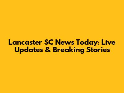 Lancaster SC News Today: Live Updates & Breaking Stories