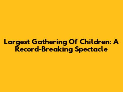 Largest Gathering Of Children: A Record-Breaking Spectacle