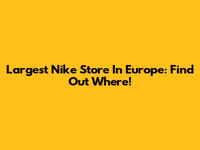 Largest Nike Store In Europe: Find Out Where!