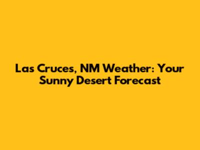 Las Cruces, NM Weather: Your Sunny Desert Forecast