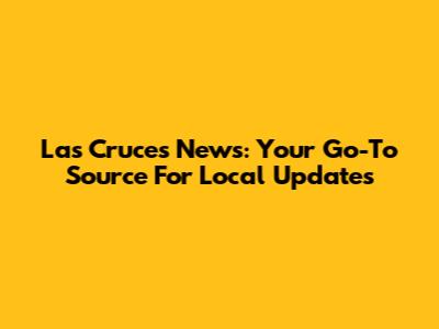 Las Cruces News: Your Go-To Source For Local Updates