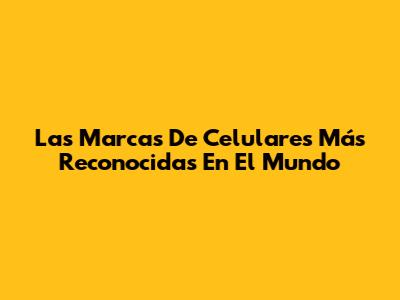 Las Marcas De Celulares Más Reconocidas En El Mundo