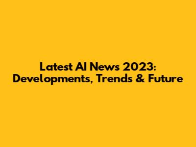 Latest AI News 2023: Developments, Trends & Future