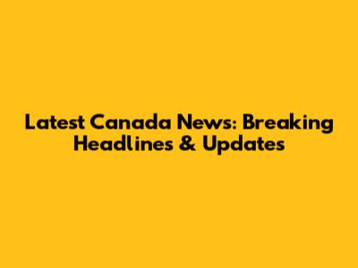 Latest Canada News: Breaking Headlines & Updates