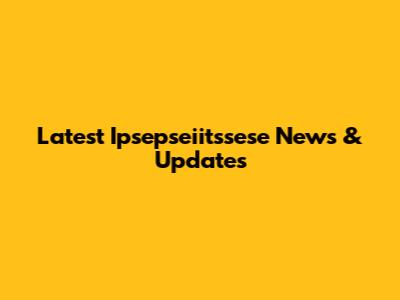Latest Ipsepseiitssese News & Updates