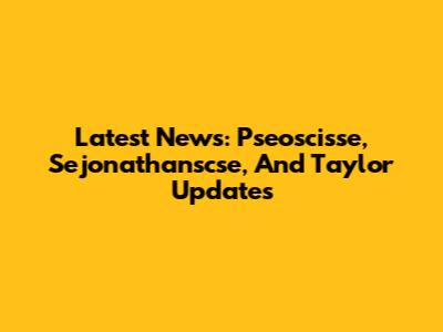 Latest News: Pseoscisse, Sejonathanscse, And Taylor Updates