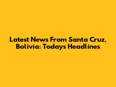 Latest News From Santa Cruz, Bolivia: Today's Headlines