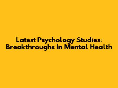 Latest Psychology Studies: Breakthroughs In Mental Health
