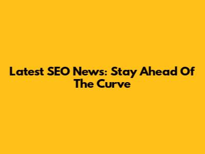 Latest SEO News: Stay Ahead Of The Curve