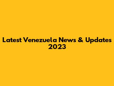Latest Venezuela News & Updates 2023