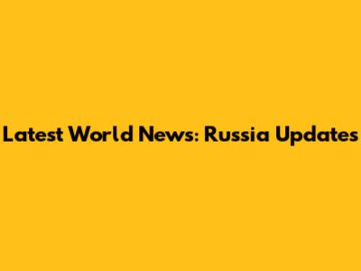 Latest World News: Russia Updates