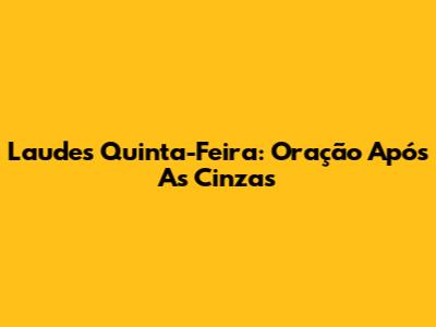Laudes Quinta-Feira: Oração Após As Cinzas