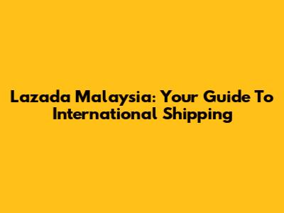 Lazada Malaysia: Your Guide To International Shipping