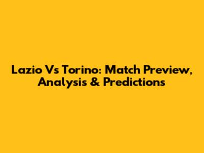 Lazio Vs Torino: Match Preview, Analysis & Predictions