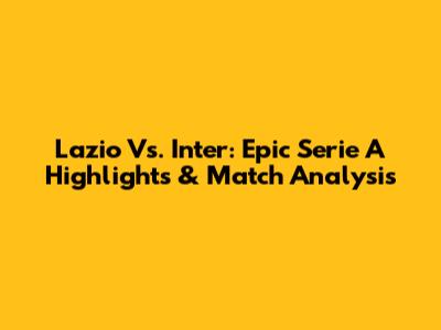 Lazio Vs. Inter: Epic Serie A Highlights & Match Analysis