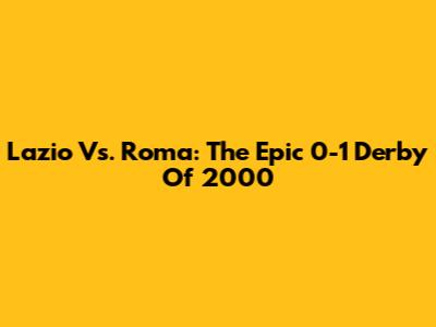 Lazio Vs. Roma: The Epic 0-1 Derby Of 2000