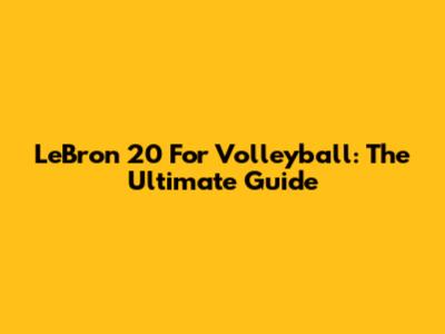 LeBron 20 For Volleyball: The Ultimate Guide