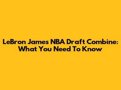 LeBron James' NBA Draft Combine: What You Need To Know