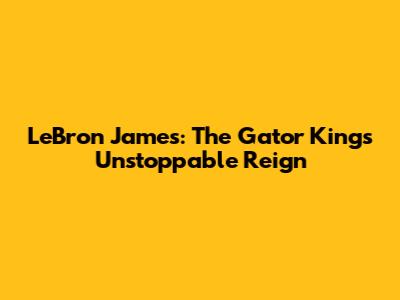 LeBron James: The Gator King's Unstoppable Reign