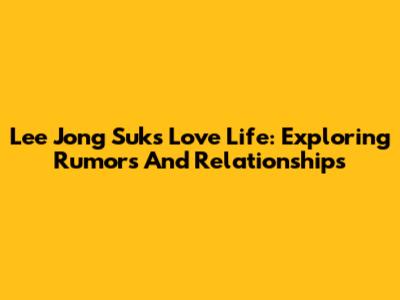 Lee Jong Suk's Love Life: Exploring Rumors And Relationships