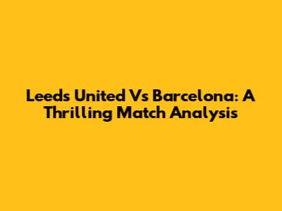 Leeds United Vs Barcelona: A Thrilling Match Analysis