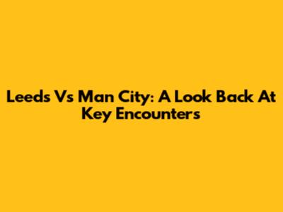 Leeds Vs Man City: A Look Back At Key Encounters