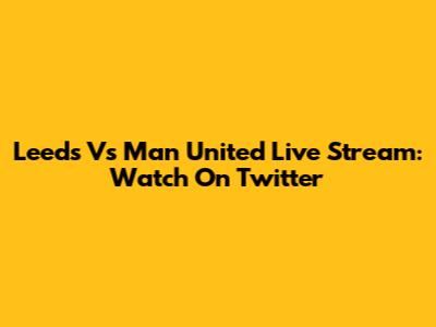 Leeds Vs Man United Live Stream: Watch On Twitter