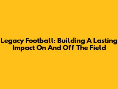 Legacy Football: Building A Lasting Impact On And Off The Field