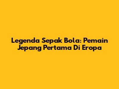 Legenda Sepak Bola: Pemain Jepang Pertama Di Eropa
