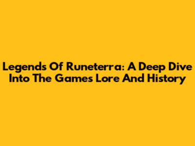 Legends Of Runeterra: A Deep Dive Into The Game's Lore And History