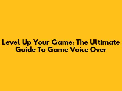 Level Up Your Game: The Ultimate Guide To Game Voice Over