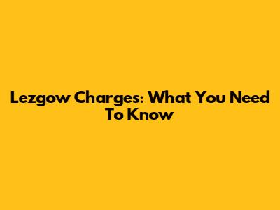 Lezgow Charges: What You Need To Know